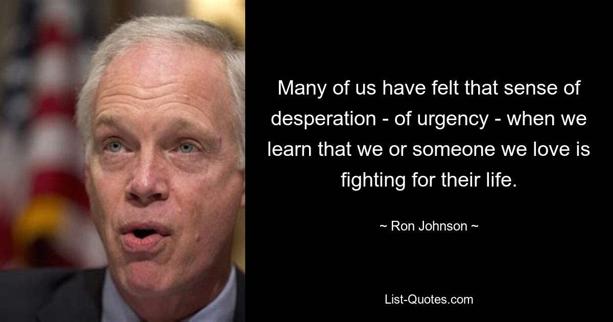 Many of us have felt that sense of desperation - of urgency - when we learn that we or someone we love is fighting for their life. — © Ron Johnson