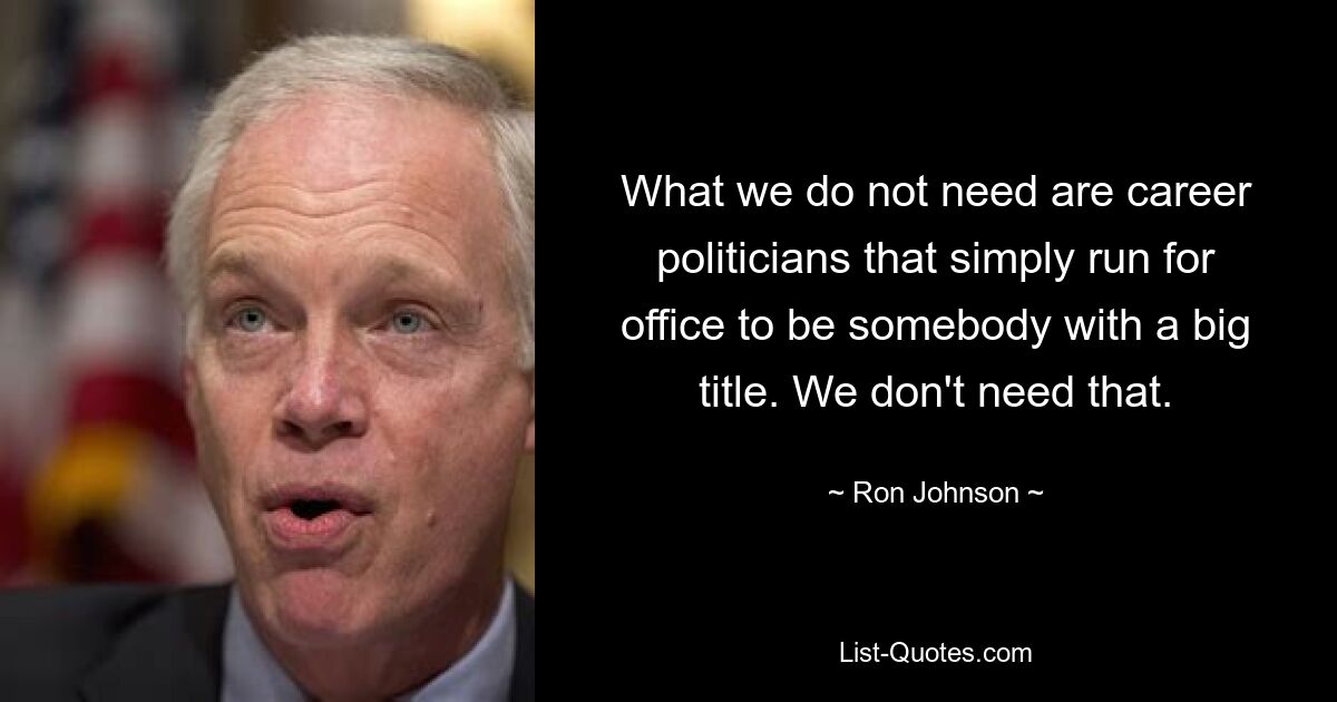 What we do not need are career politicians that simply run for office to be somebody with a big title. We don't need that. — © Ron Johnson