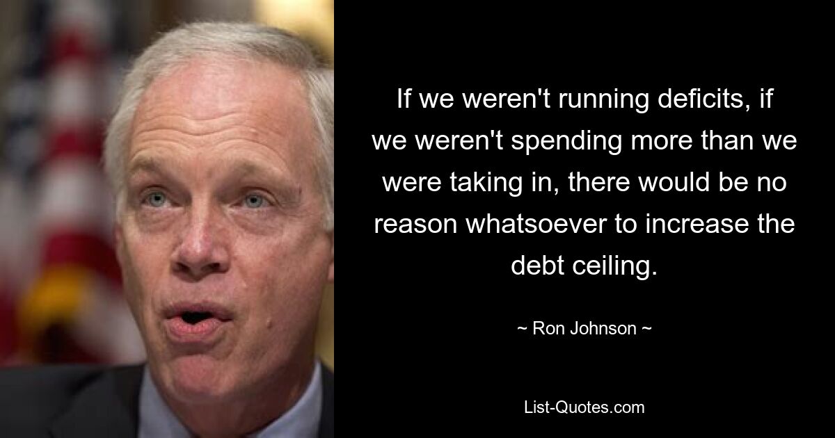 If we weren't running deficits, if we weren't spending more than we were taking in, there would be no reason whatsoever to increase the debt ceiling. — © Ron Johnson