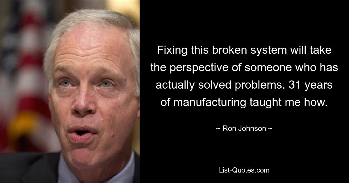 Fixing this broken system will take the perspective of someone who has actually solved problems. 31 years of manufacturing taught me how. — © Ron Johnson