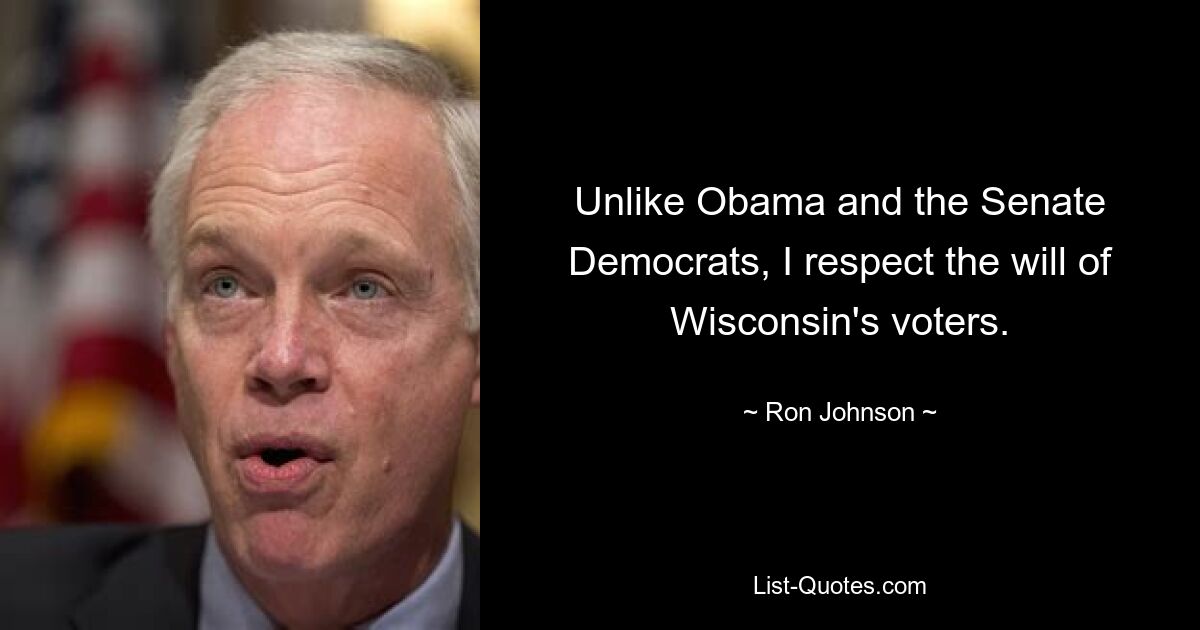 Unlike Obama and the Senate Democrats, I respect the will of Wisconsin's voters. — © Ron Johnson