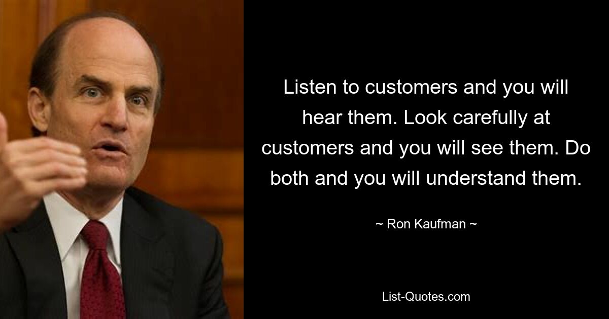 Listen to customers and you will hear them. Look carefully at customers and you will see them. Do both and you will understand them. — © Ron Kaufman