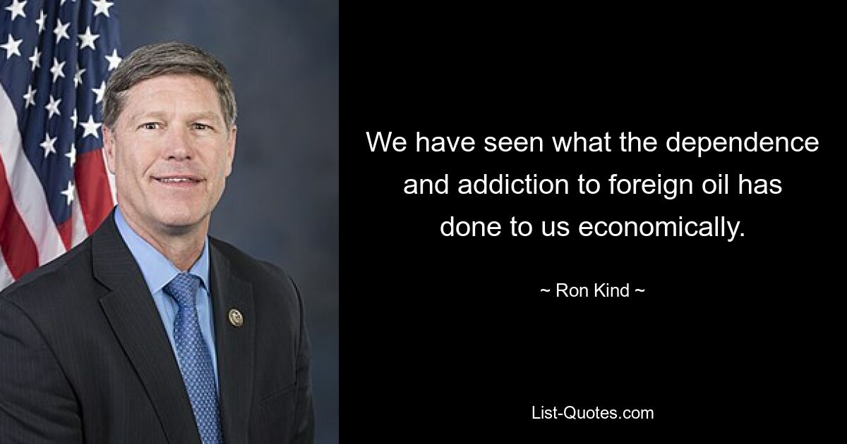 We have seen what the dependence and addiction to foreign oil has done to us economically. — © Ron Kind