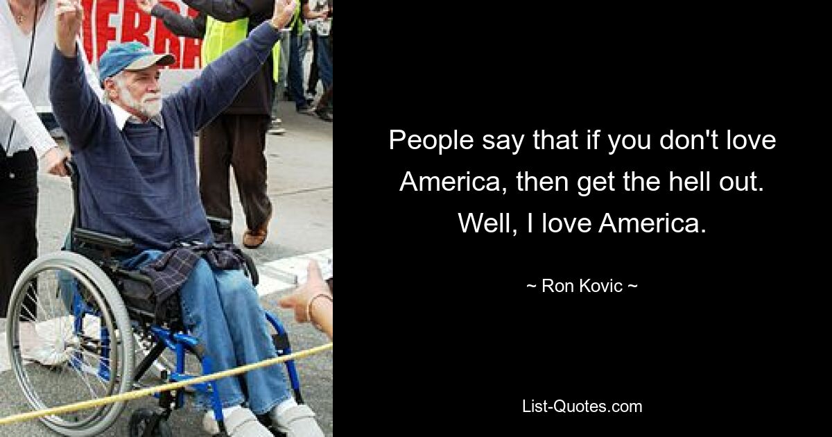 People say that if you don't love America, then get the hell out. Well, I love America. — © Ron Kovic