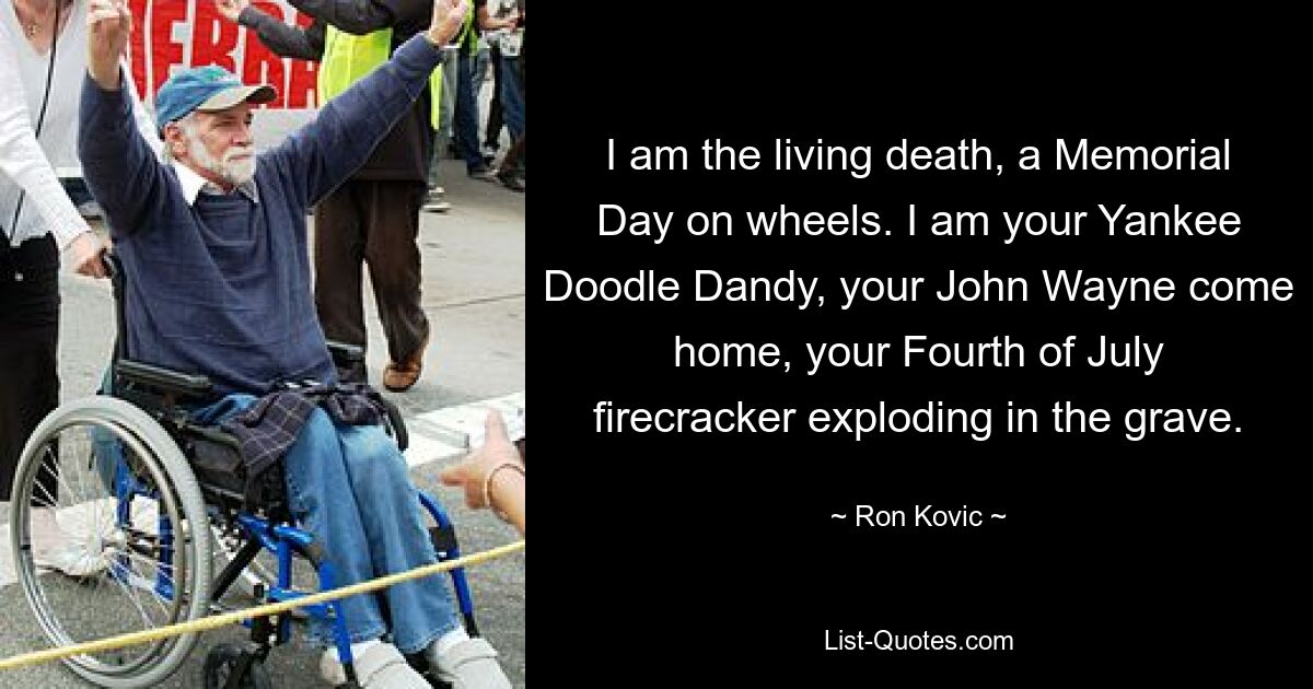 I am the living death, a Memorial Day on wheels. I am your Yankee Doodle Dandy, your John Wayne come home, your Fourth of July firecracker exploding in the grave. — © Ron Kovic