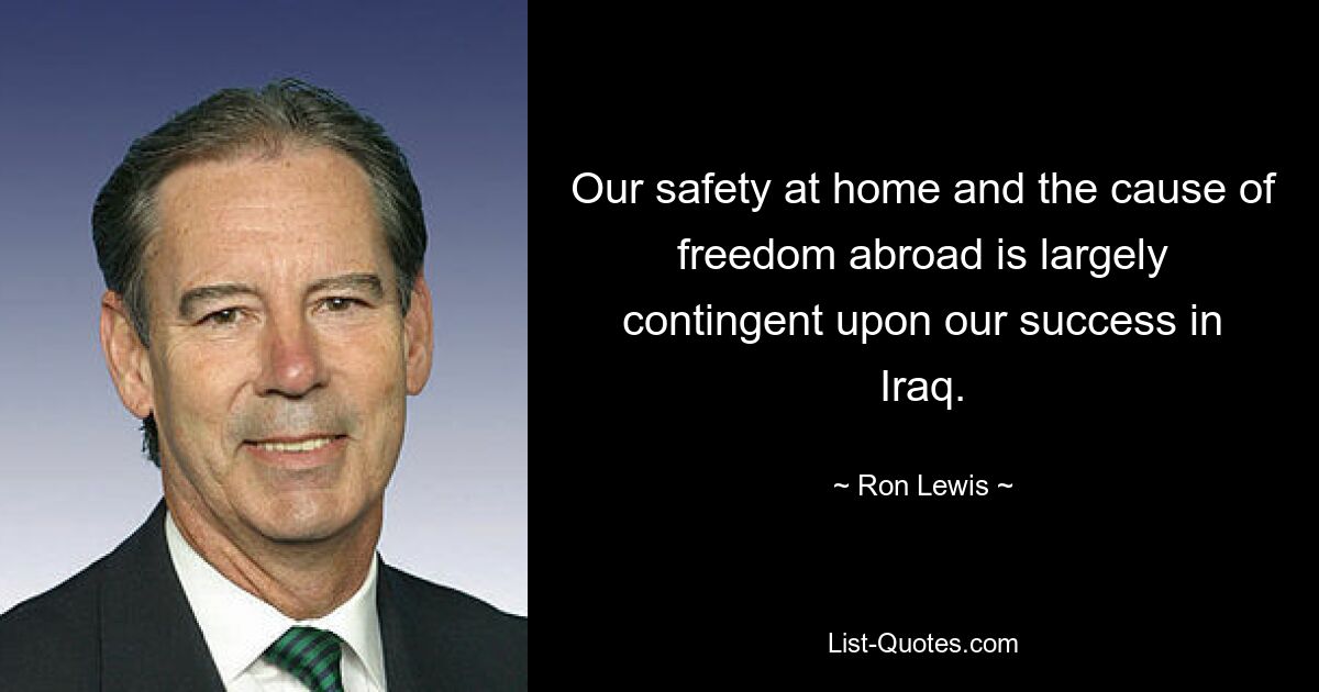 Our safety at home and the cause of freedom abroad is largely contingent upon our success in Iraq. — © Ron Lewis