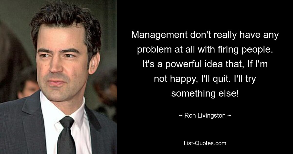 Management don't really have any problem at all with firing people. It's a powerful idea that, If I'm not happy, I'll quit. I'll try something else! — © Ron Livingston