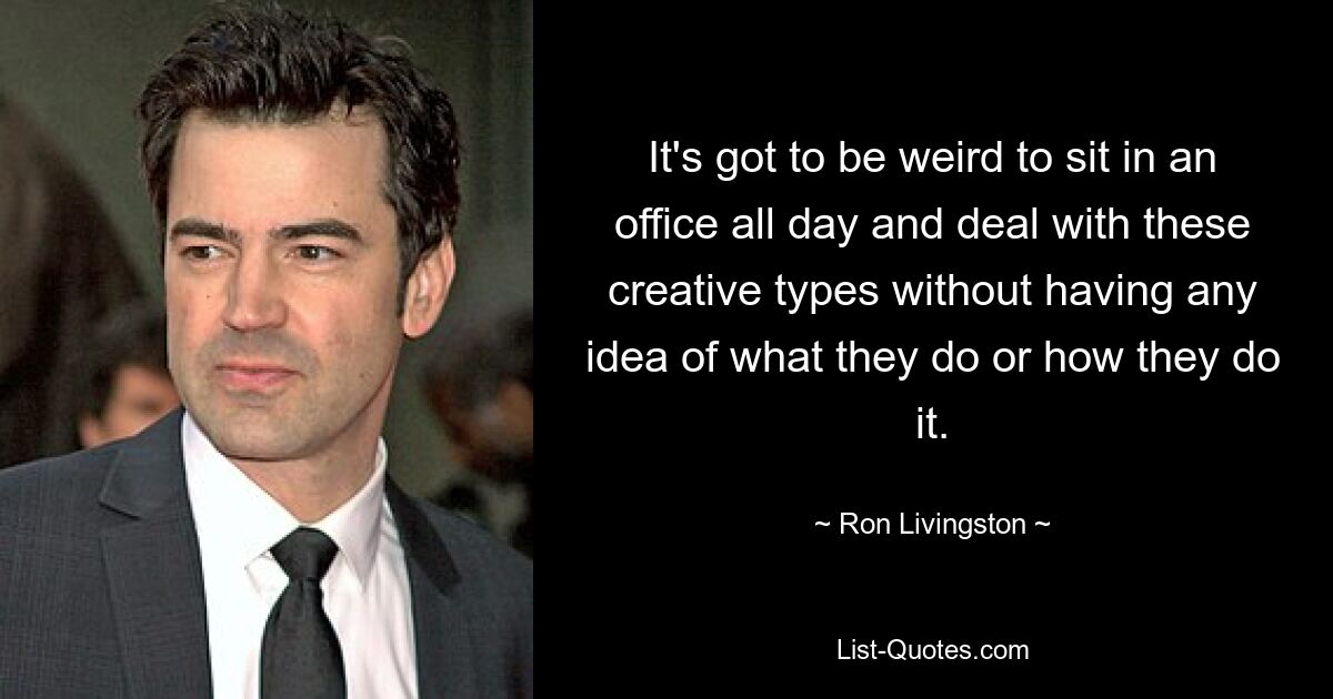 It's got to be weird to sit in an office all day and deal with these creative types without having any idea of what they do or how they do it. — © Ron Livingston