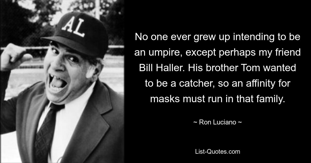 No one ever grew up intending to be an umpire, except perhaps my friend Bill Haller. His brother Tom wanted to be a catcher, so an affinity for masks must run in that family. — © Ron Luciano