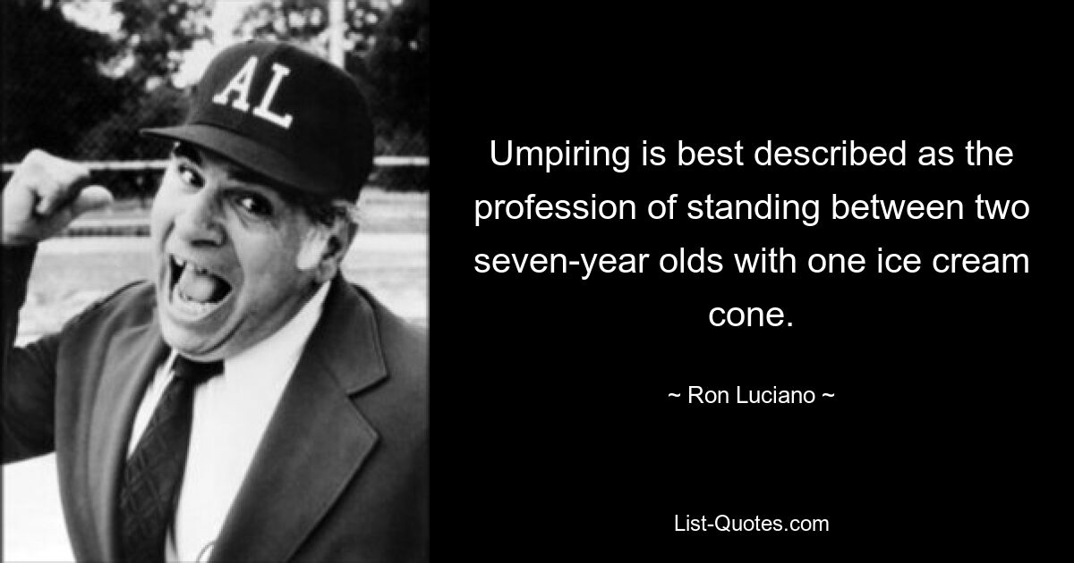 Umpiring is best described as the profession of standing between two seven-year olds with one ice cream cone. — © Ron Luciano