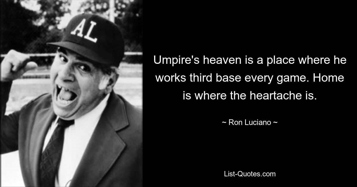 Umpire's heaven is a place where he works third base every game. Home is where the heartache is. — © Ron Luciano