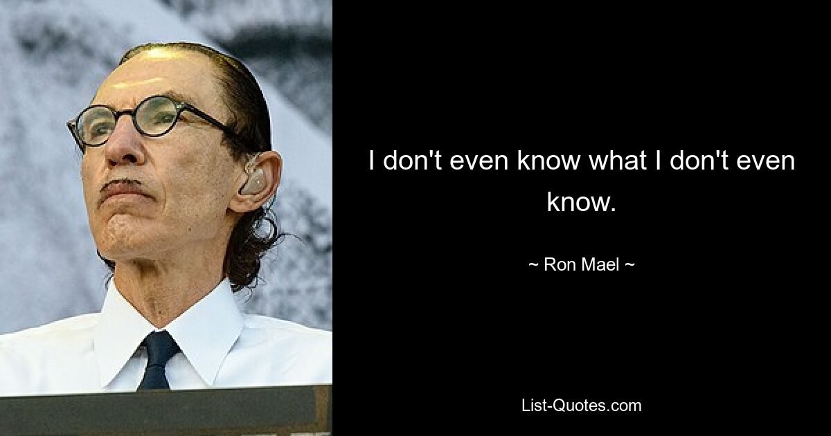 I don't even know what I don't even know. — © Ron Mael