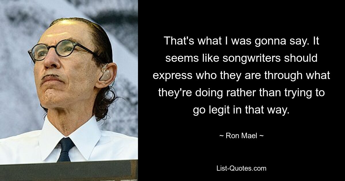 That's what I was gonna say. It seems like songwriters should express who they are through what they're doing rather than trying to go legit in that way. — © Ron Mael