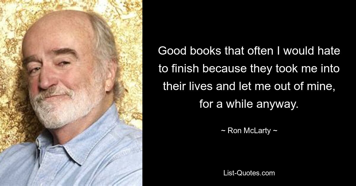 Good books that often I would hate to finish because they took me into their lives and let me out of mine, for a while anyway. — © Ron McLarty