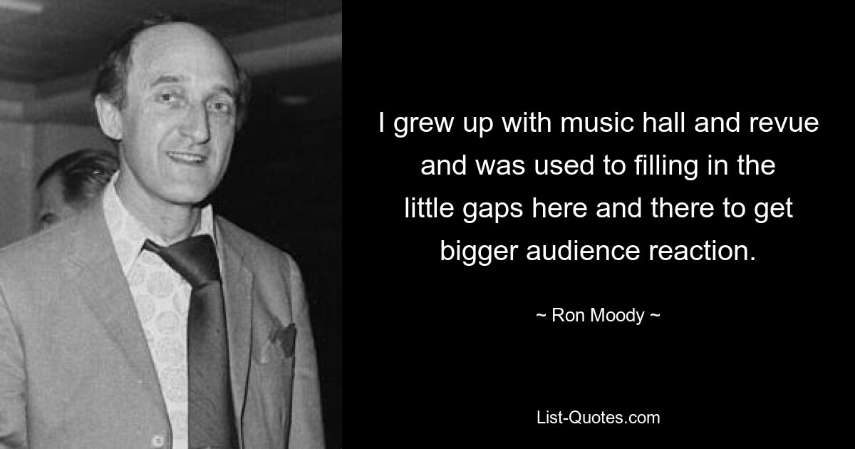 I grew up with music hall and revue and was used to filling in the little gaps here and there to get bigger audience reaction. — © Ron Moody