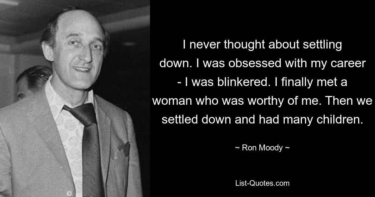 I never thought about settling down. I was obsessed with my career - I was blinkered. I finally met a woman who was worthy of me. Then we settled down and had many children. — © Ron Moody