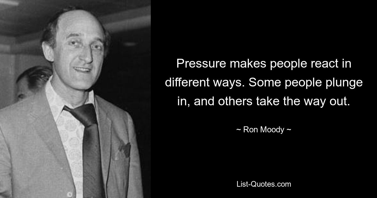 Pressure makes people react in different ways. Some people plunge in, and others take the way out. — © Ron Moody