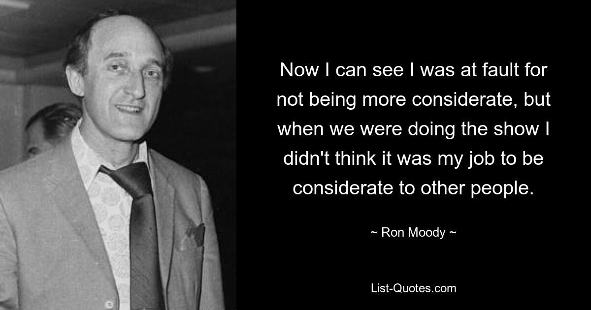 Now I can see I was at fault for not being more considerate, but when we were doing the show I didn't think it was my job to be considerate to other people. — © Ron Moody