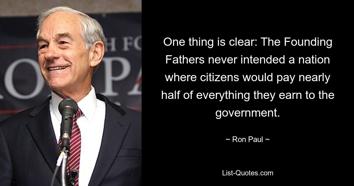 One thing is clear: The Founding Fathers never intended a nation where citizens would pay nearly half of everything they earn to the government. — © Ron Paul