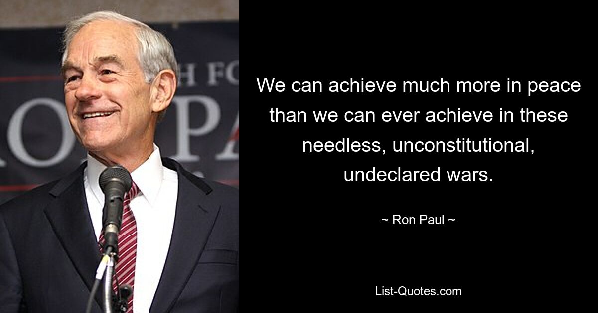 We can achieve much more in peace than we can ever achieve in these needless, unconstitutional, undeclared wars. — © Ron Paul