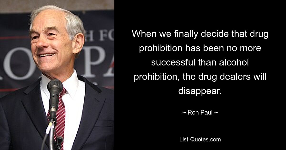 When we finally decide that drug prohibition has been no more successful than alcohol prohibition, the drug dealers will disappear. — © Ron Paul