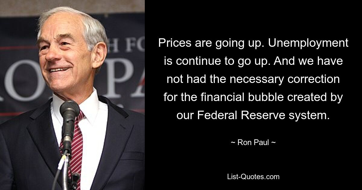 Prices are going up. Unemployment is continue to go up. And we have not had the necessary correction for the financial bubble created by our Federal Reserve system. — © Ron Paul