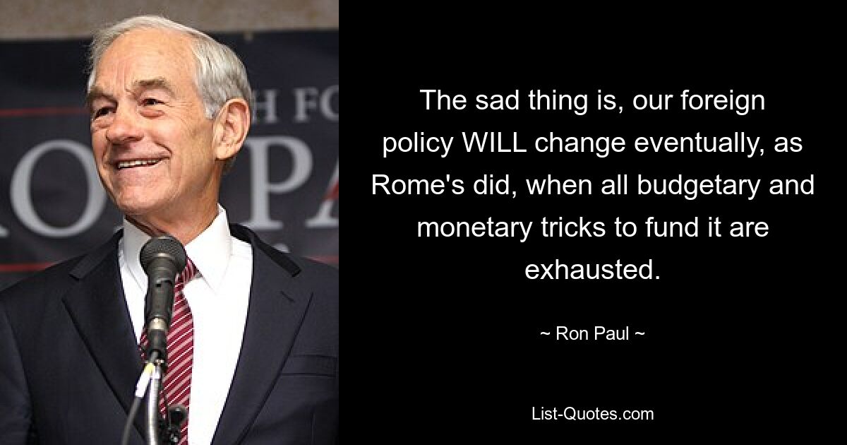 The sad thing is, our foreign policy WILL change eventually, as Rome's did, when all budgetary and monetary tricks to fund it are exhausted. — © Ron Paul