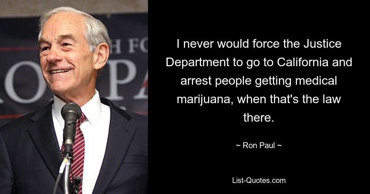 I never would force the Justice Department to go to California and arrest people getting medical marijuana, when that's the law there. — © Ron Paul