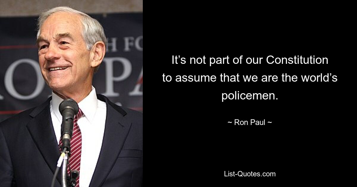 It’s not part of our Constitution to assume that we are the world’s policemen. — © Ron Paul