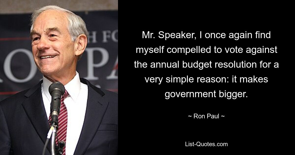 Mr. Speaker, I once again find myself compelled to vote against the annual budget resolution for a very simple reason: it makes government bigger. — © Ron Paul