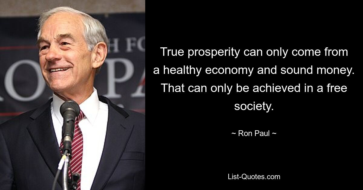 True prosperity can only come from a healthy economy and sound money. That can only be achieved in a free society. — © Ron Paul