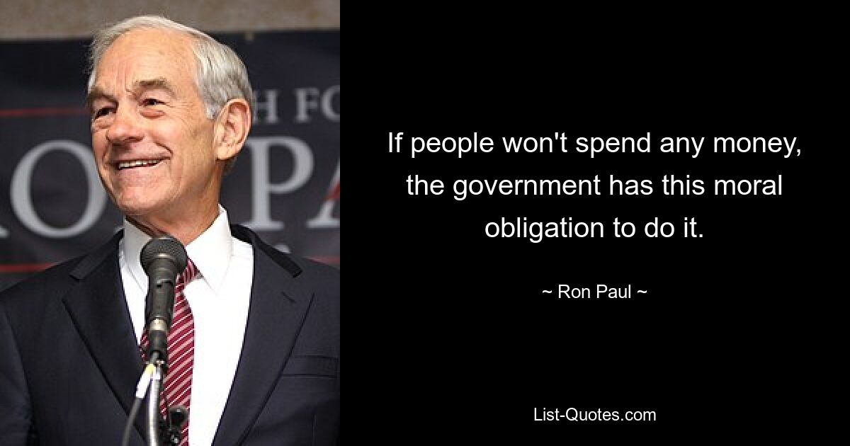 If people won't spend any money, the government has this moral obligation to do it. — © Ron Paul