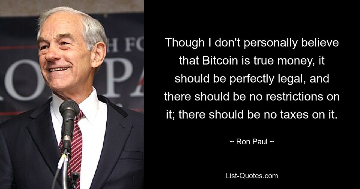 Though I don't personally believe that Bitcoin is true money, it should be perfectly legal, and there should be no restrictions on it; there should be no taxes on it. — © Ron Paul