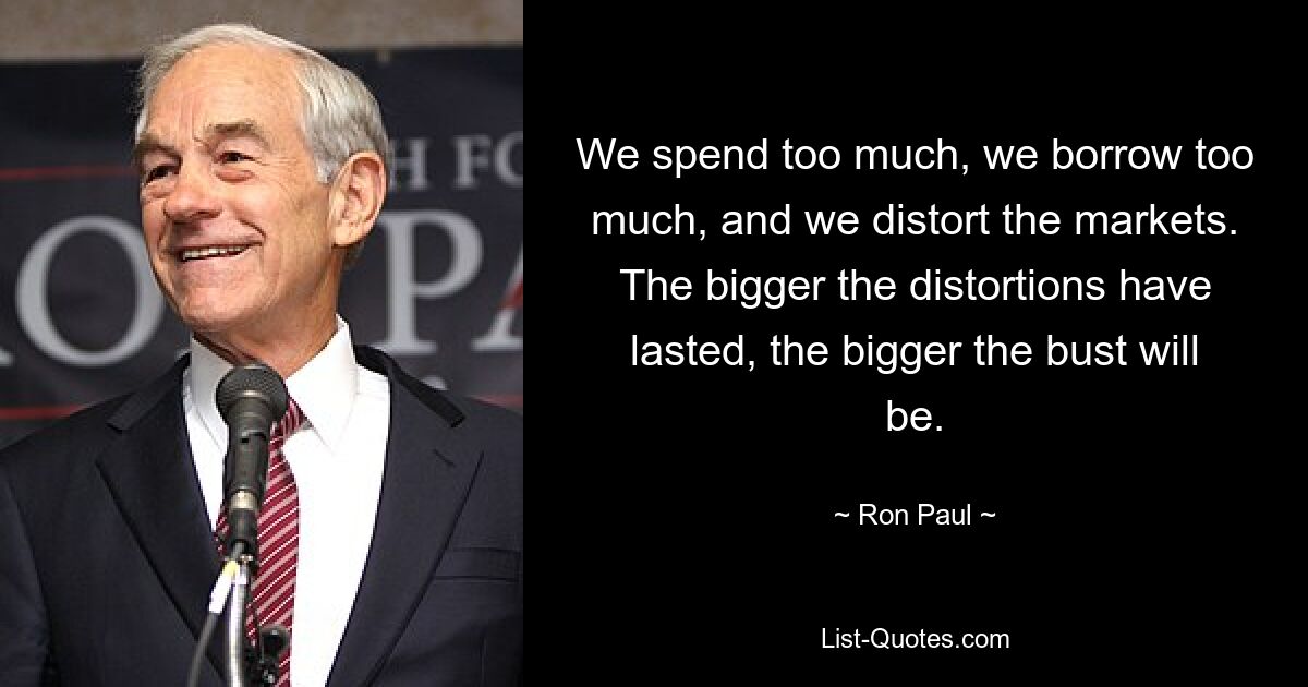 We spend too much, we borrow too much, and we distort the markets. The bigger the distortions have lasted, the bigger the bust will be. — © Ron Paul