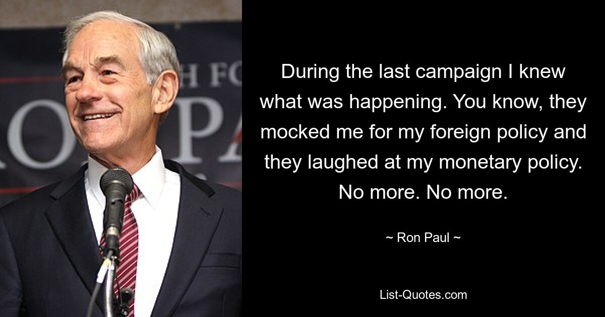 During the last campaign I knew what was happening. You know, they mocked me for my foreign policy and they laughed at my monetary policy. No more. No more. — © Ron Paul