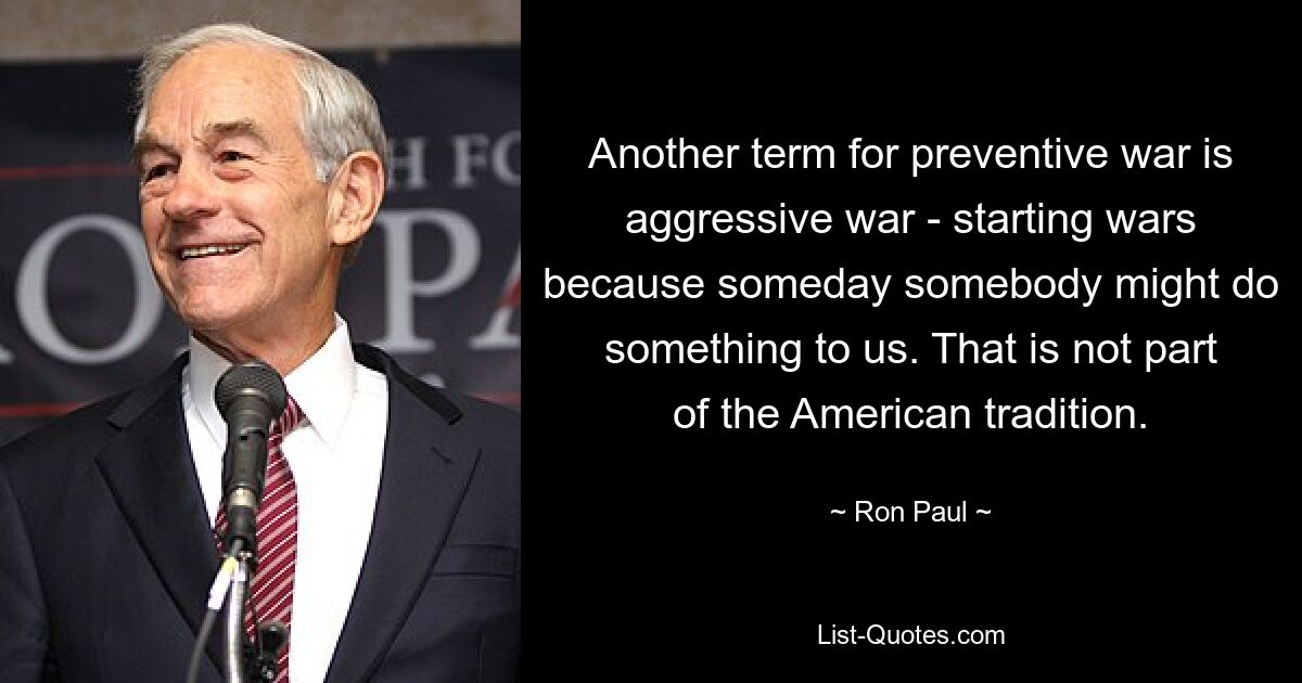 Another term for preventive war is aggressive war - starting wars because someday somebody might do something to us. That is not part of the American tradition. — © Ron Paul