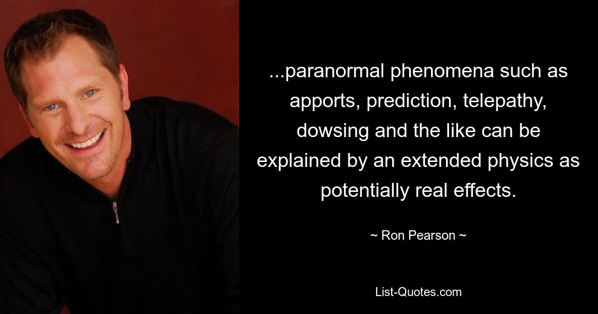 ...paranormal phenomena such as apports, prediction, telepathy, dowsing and the like can be explained by an extended physics as potentially real effects. — © Ron Pearson