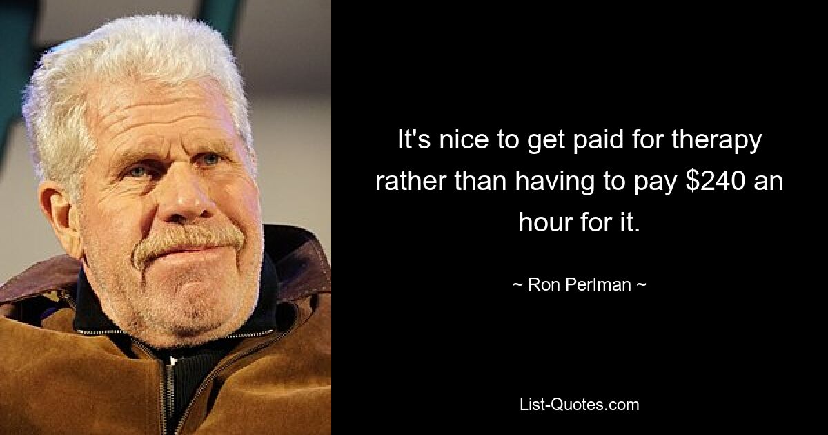 It's nice to get paid for therapy rather than having to pay $240 an hour for it. — © Ron Perlman