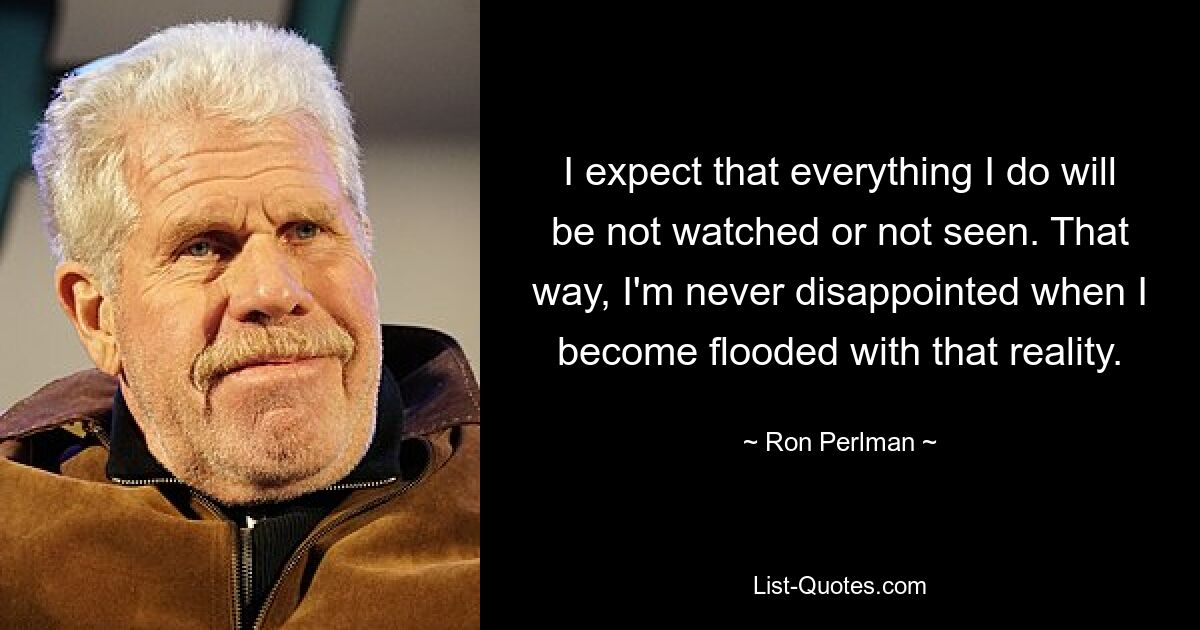 I expect that everything I do will be not watched or not seen. That way, I'm never disappointed when I become flooded with that reality. — © Ron Perlman