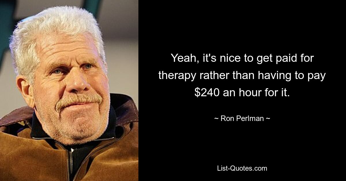 Yeah, it's nice to get paid for therapy rather than having to pay $240 an hour for it. — © Ron Perlman