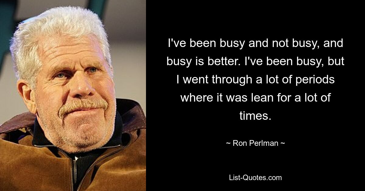 I've been busy and not busy, and busy is better. I've been busy, but I went through a lot of periods where it was lean for a lot of times. — © Ron Perlman