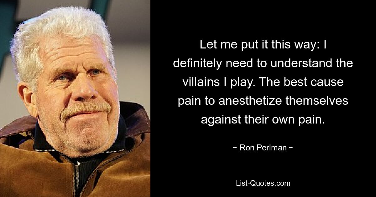 Let me put it this way: I definitely need to understand the villains I play. The best cause pain to anesthetize themselves against their own pain. — © Ron Perlman