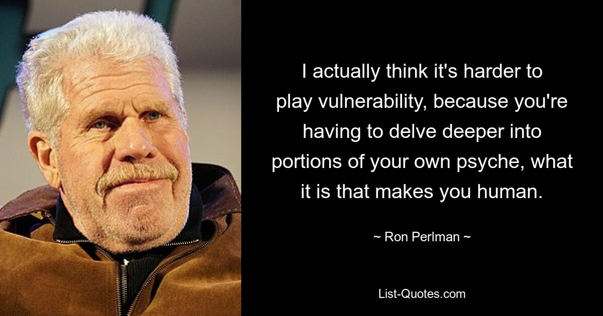 I actually think it's harder to play vulnerability, because you're having to delve deeper into portions of your own psyche, what it is that makes you human. — © Ron Perlman