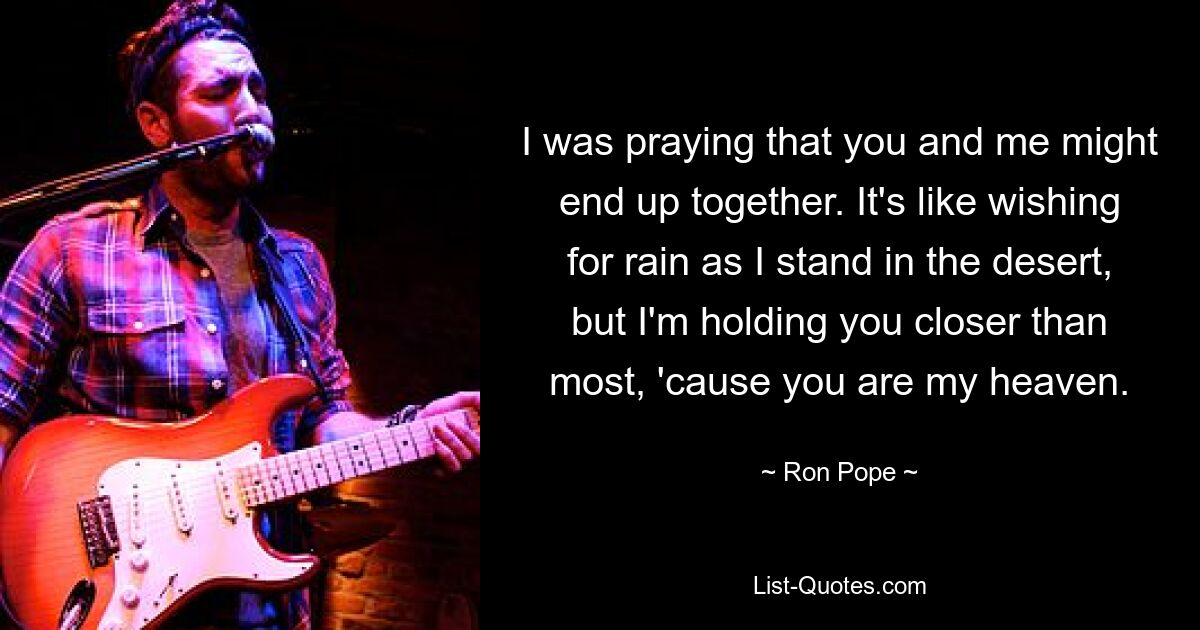 I was praying that you and me might end up together. It's like wishing for rain as I stand in the desert, but I'm holding you closer than most, 'cause you are my heaven. — © Ron Pope