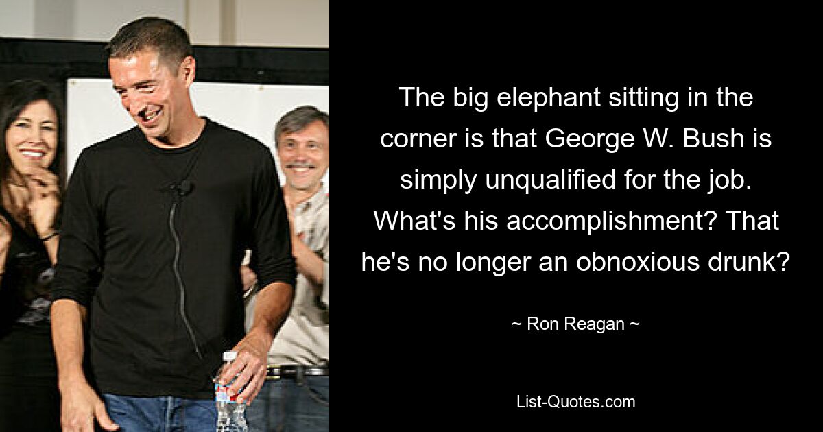 The big elephant sitting in the corner is that George W. Bush is simply unqualified for the job. What's his accomplishment? That he's no longer an obnoxious drunk? — © Ron Reagan