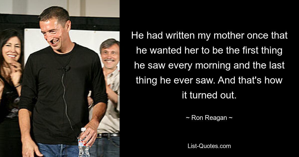 He had written my mother once that he wanted her to be the first thing he saw every morning and the last thing he ever saw. And that's how it turned out. — © Ron Reagan