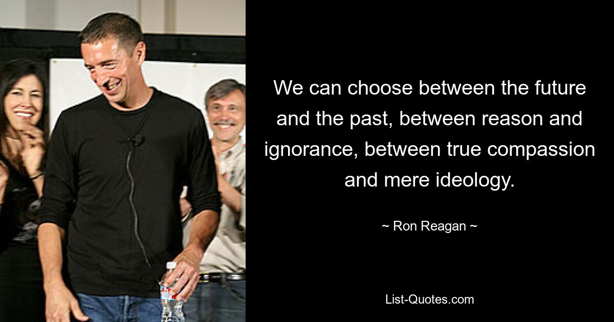 Wir können zwischen Zukunft und Vergangenheit, zwischen Vernunft und Unwissenheit, zwischen wahrem Mitgefühl und bloßer Ideologie wählen. — © Ron Reagan 