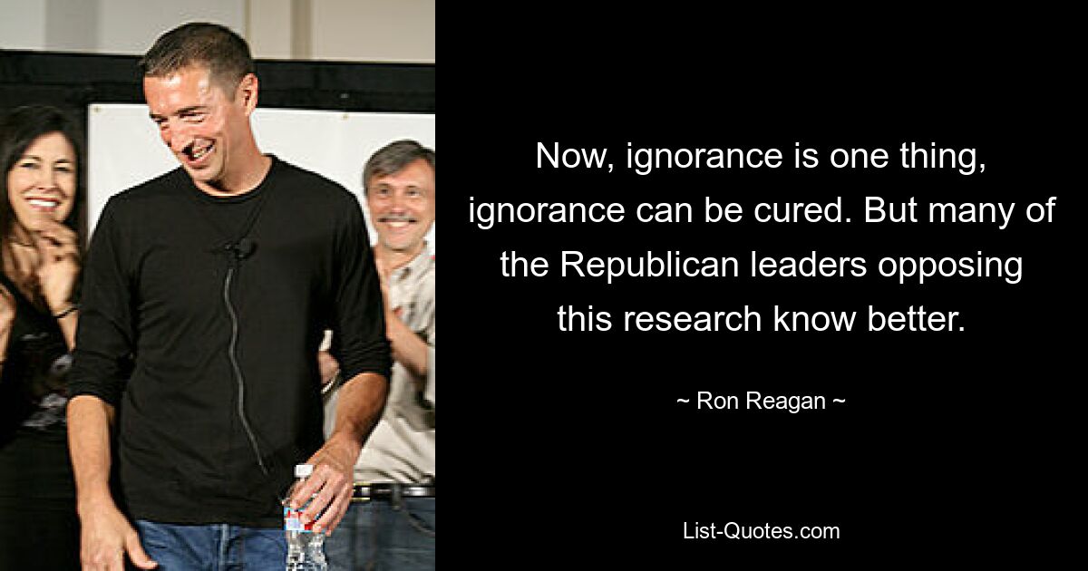 Now, ignorance is one thing, ignorance can be cured. But many of the Republican leaders opposing this research know better. — © Ron Reagan