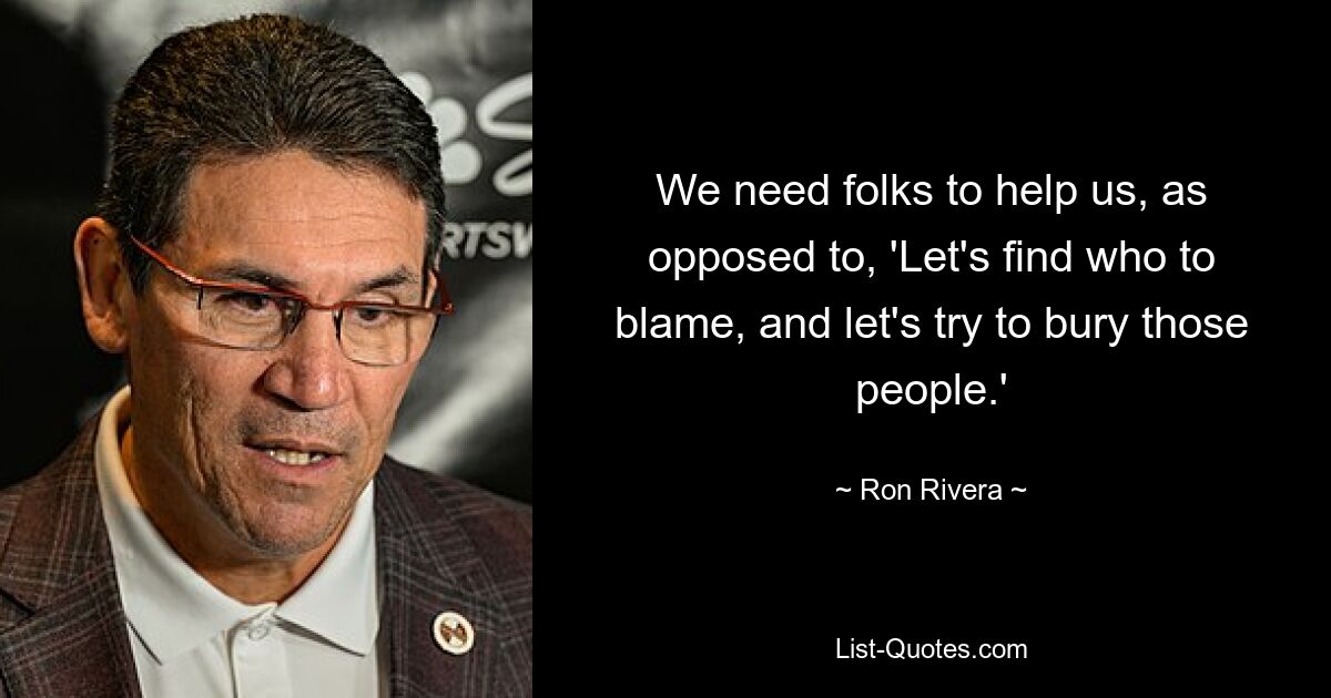 We need folks to help us, as opposed to, 'Let's find who to blame, and let's try to bury those people.' — © Ron Rivera