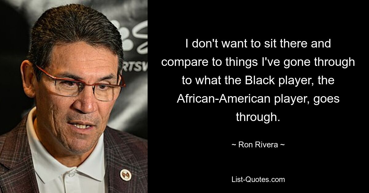 I don't want to sit there and compare to things I've gone through to what the Black player, the African-American player, goes through. — © Ron Rivera